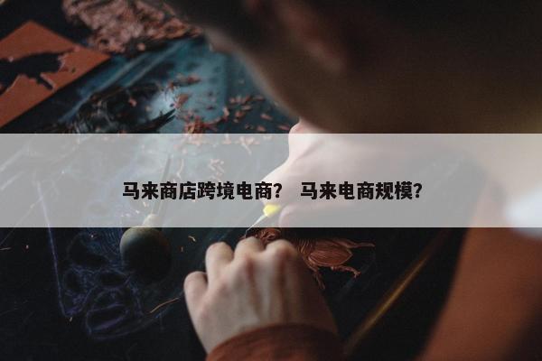 马来商店跨境电商？ 马来电商规模？