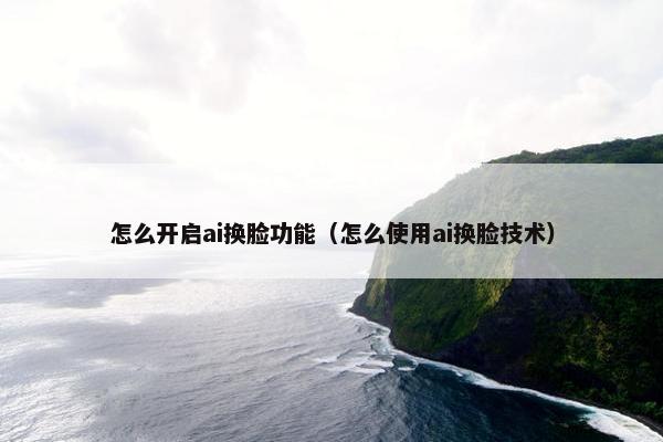 怎么开启ai换脸功能（怎么使用ai换脸技术）