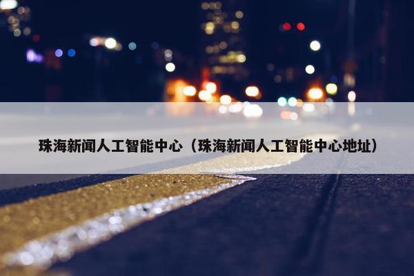 珠海新闻人工智能中心（珠海新闻人工智能中心地址）