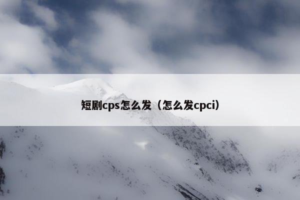 短剧cps怎么发（怎么发cpci）