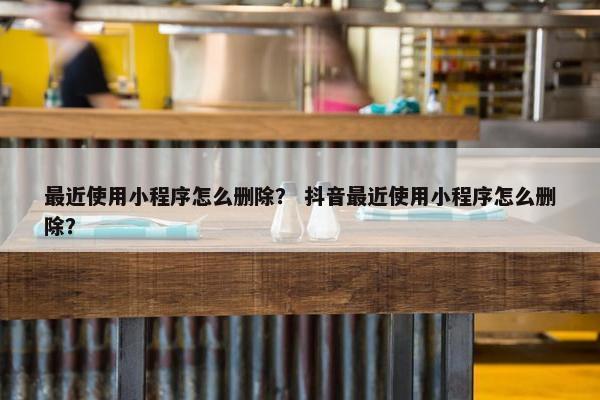 最近使用小程序怎么删除？ 抖音最近使用小程序怎么删除？