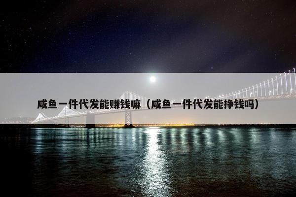 咸鱼一件代发能赚钱嘛（咸鱼一件代发能挣钱吗）