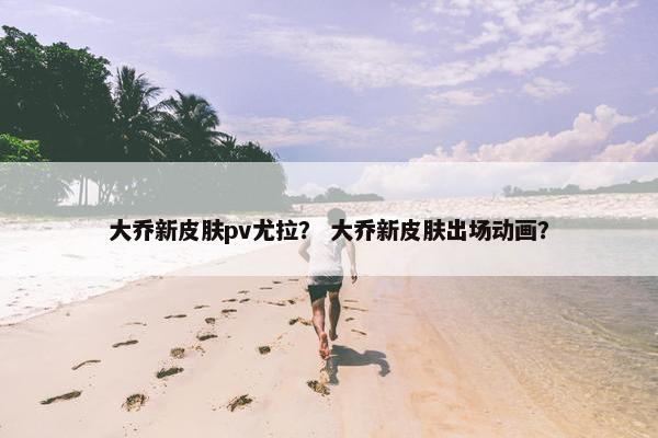 大乔新皮肤pv尤拉？ 大乔新皮肤出场动画？