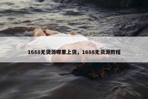 1688无货源哪里上货，1688无货源教程