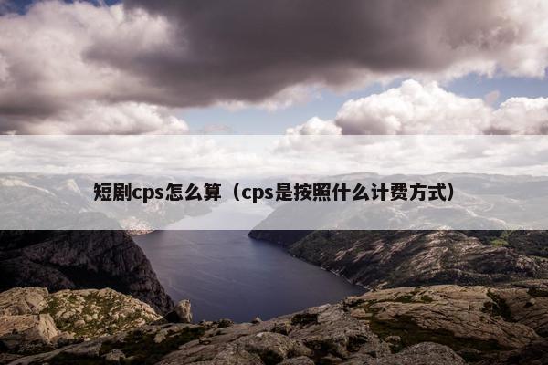 短剧cps怎么算（cps是按照什么计费方式）