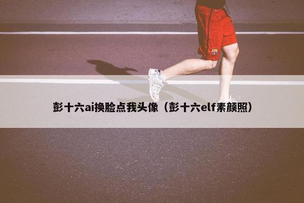 彭十六ai换脸点我头像（彭十六elf素颜照）
