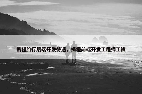 携程旅行后端开发待遇，携程前端开发工程师工资