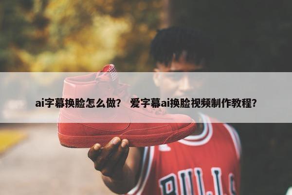 ai字幕换脸怎么做？ 爱字幕ai换脸视频制作教程？