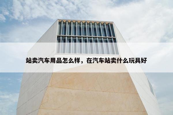 站卖汽车用品怎么样，在汽车站卖什么玩具好