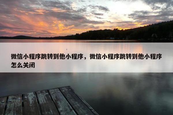 微信小程序跳转到他小程序，微信小程序跳转到他小程序怎么关闭