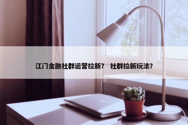 江门金融社群运营拉新？ 社群拉新玩法？