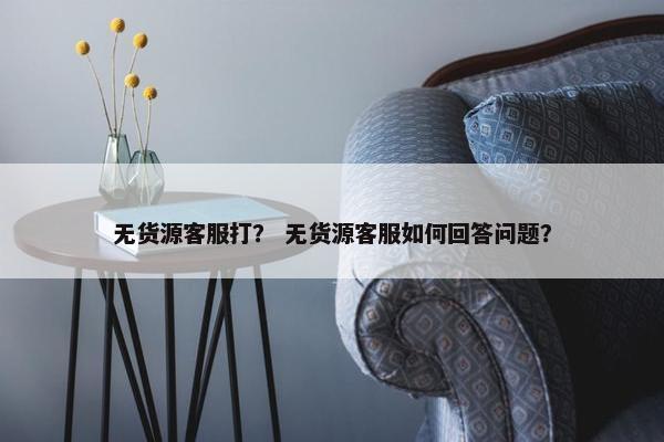 无货源客服打？ 无货源客服如何回答问题？