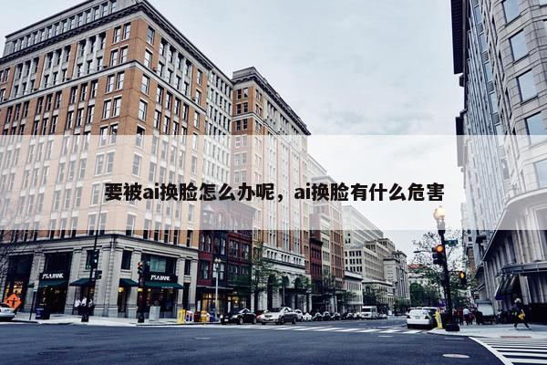 要被ai换脸怎么办呢，ai换脸有什么危害