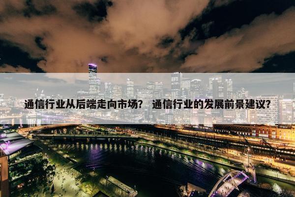 通信行业从后端走向市场？ 通信行业的发展前景建议？