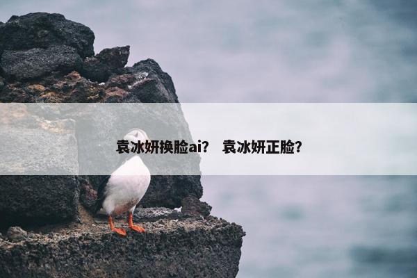 袁冰妍换脸ai？ 袁冰妍正脸？