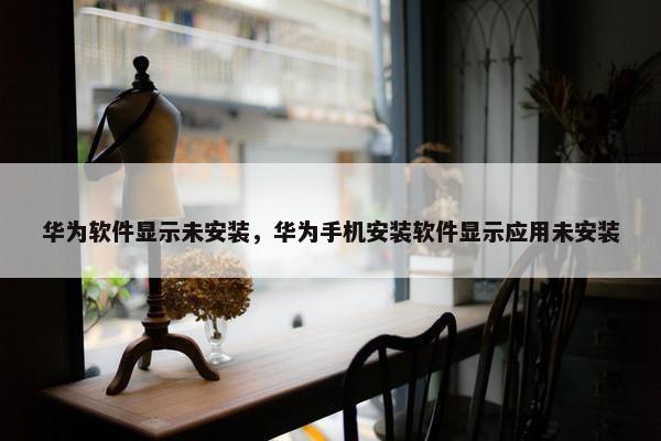 华为软件显示未安装，华为手机安装软件显示应用未安装