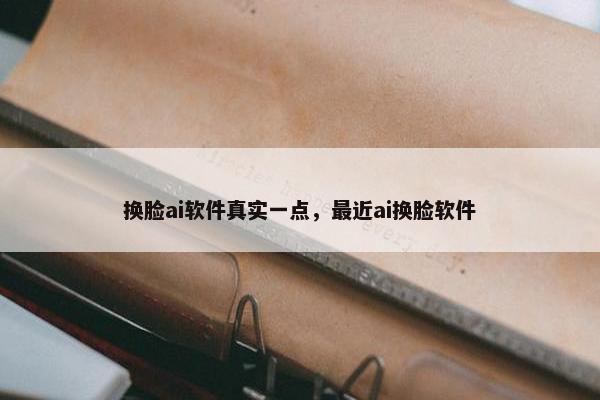 换脸ai软件真实一点，最近ai换脸软件