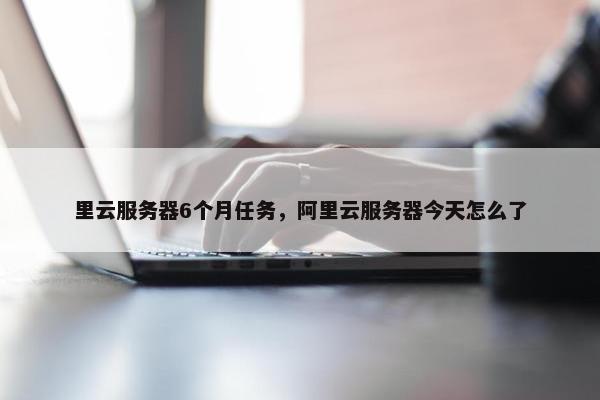 里云服务器6个月任务，阿里云服务器今天怎么了