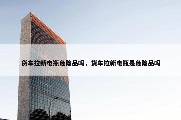 货车拉新电瓶危险品吗，货车拉新电瓶是危险品吗