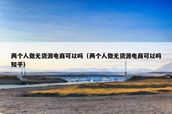 两个人做无货源电商可以吗（两个人做无货源电商可以吗知乎）