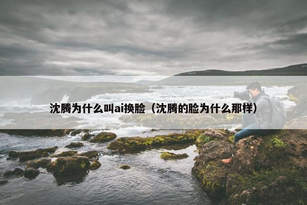 沈腾为什么叫ai换脸（沈腾的脸为什么那样）