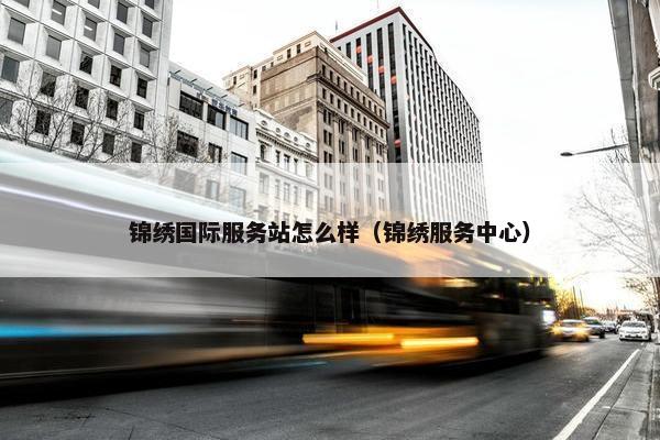 锦绣国际服务站怎么样（锦绣服务中心）