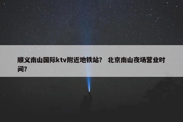 顺义南山国际ktv附近地铁站？ 北京南山夜场营业时间？