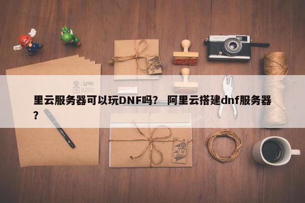 里云服务器可以玩DNF吗？ 阿里云搭建dnf服务器？