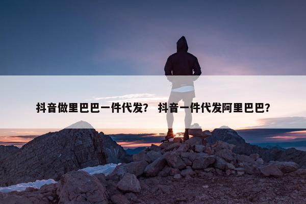 抖音做里巴巴一件代发？ 抖音一件代发阿里巴巴？