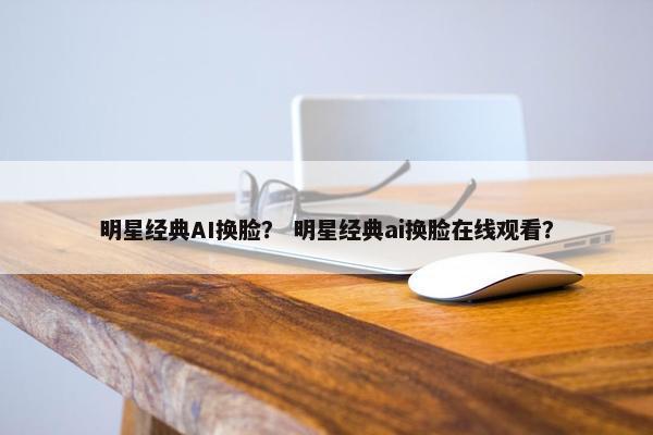 明星经典AI换脸？ 明星经典ai换脸在线观看？
