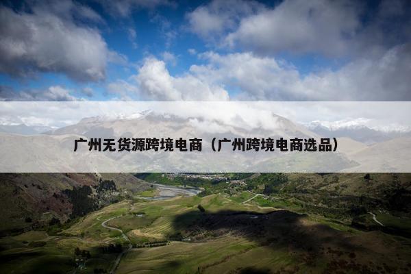 广州无货源跨境电商（广州跨境电商选品）