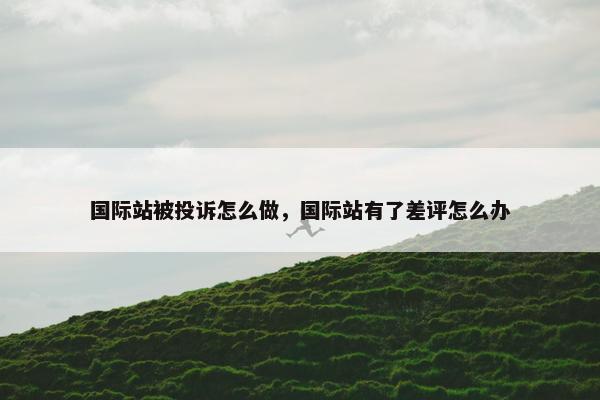 国际站被投诉怎么做，国际站有了差评怎么办