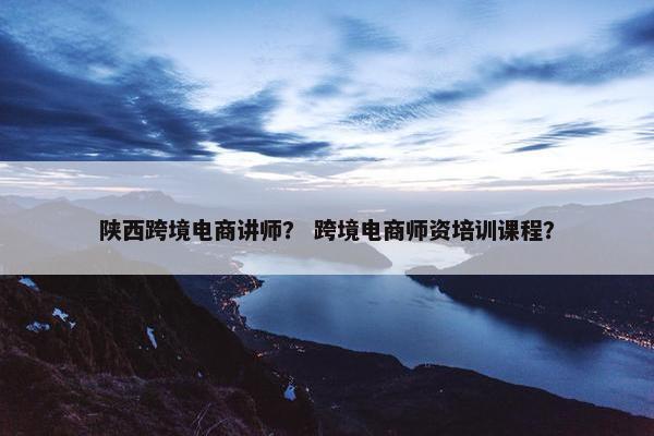 陕西跨境电商讲师？ 跨境电商师资培训课程？
