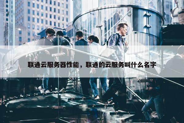 联通云服务器性能，联通的云服务叫什么名字