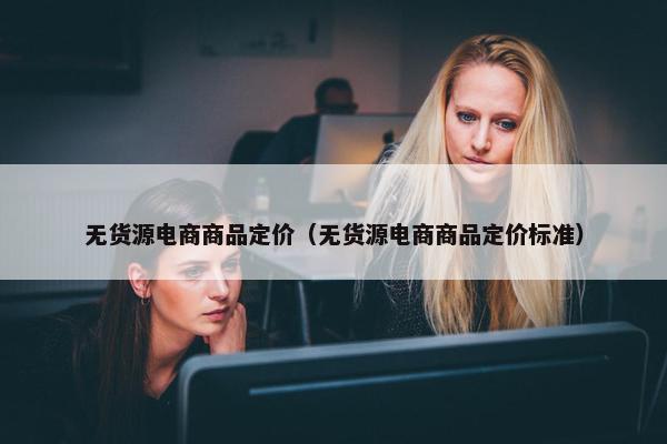 无货源电商商品定价（无货源电商商品定价标准）