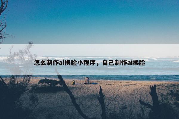 怎么制作ai换脸小程序，自己制作ai换脸