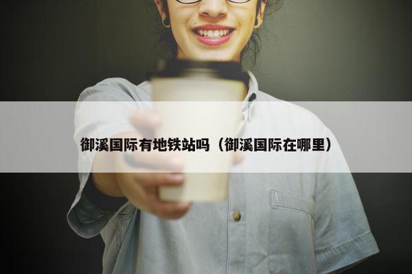 御溪国际有地铁站吗（御溪国际在哪里）