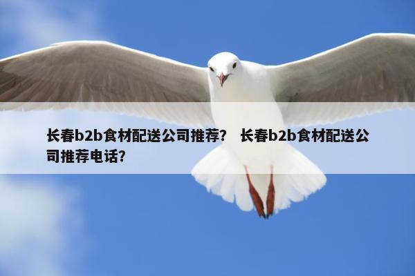 长春b2b食材配送公司推荐？ 长春b2b食材配送公司推荐电话？