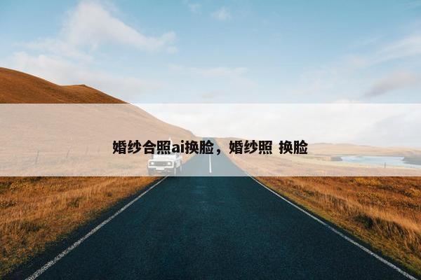 婚纱合照ai换脸，婚纱照 换脸