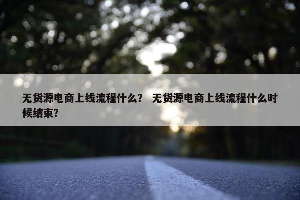 无货源电商上线流程什么？ 无货源电商上线流程什么时候结束？