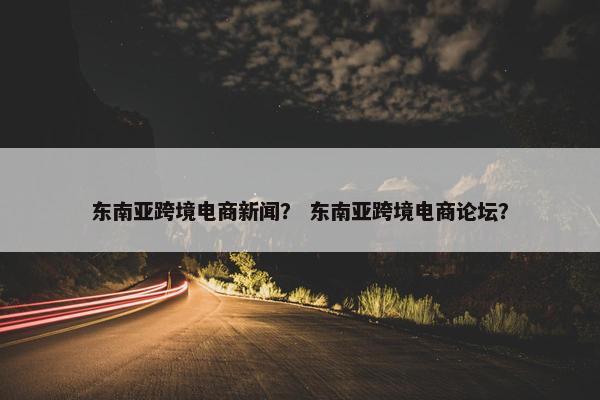 东南亚跨境电商新闻？ 东南亚跨境电商论坛？