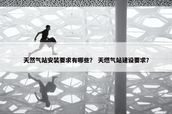 天然气站安装要求有哪些？ 天燃气站建设要求？