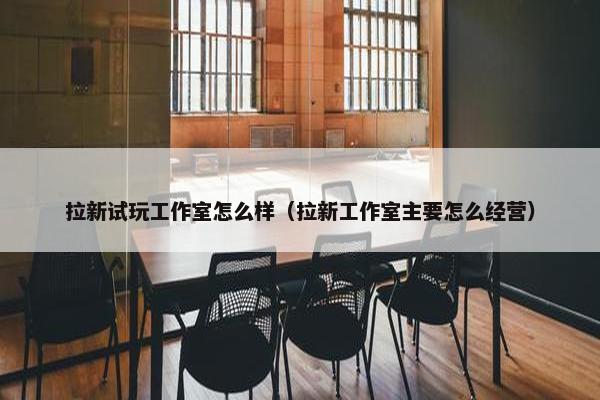 拉新试玩工作室怎么样（拉新工作室主要怎么经营）