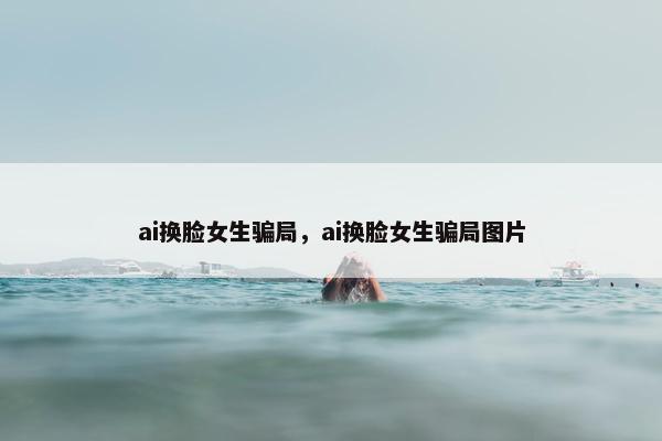 ai换脸女生骗局，ai换脸女生骗局图片