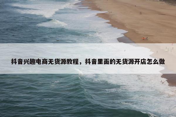 抖音兴趣电商无货源教程，抖音里面的无货源开店怎么做