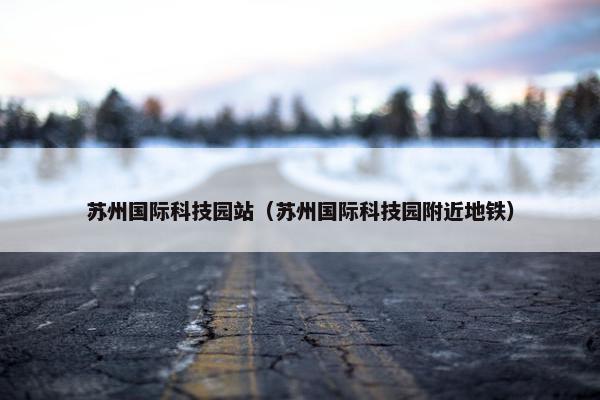 苏州国际科技园站（苏州国际科技园附近地铁）