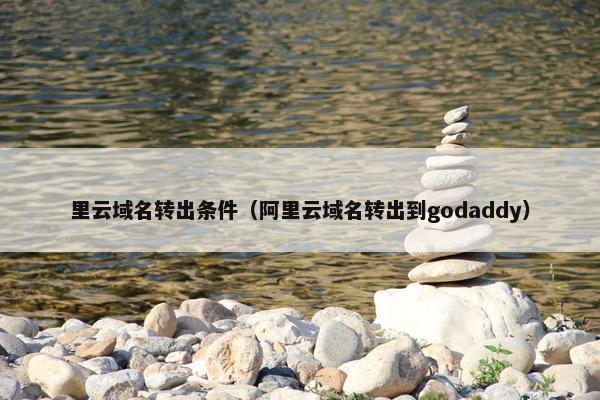 里云域名转出条件（阿里云域名转出到godaddy）