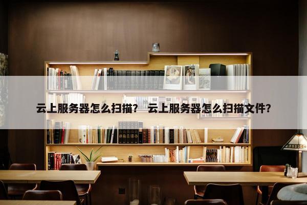 云上服务器怎么扫描？ 云上服务器怎么扫描文件？
