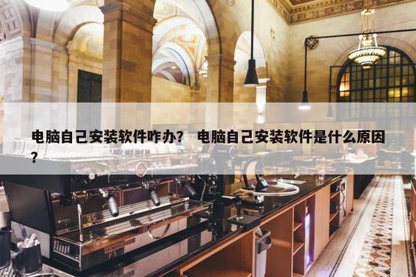 电脑自己安装软件咋办？ 电脑自己安装软件是什么原因？