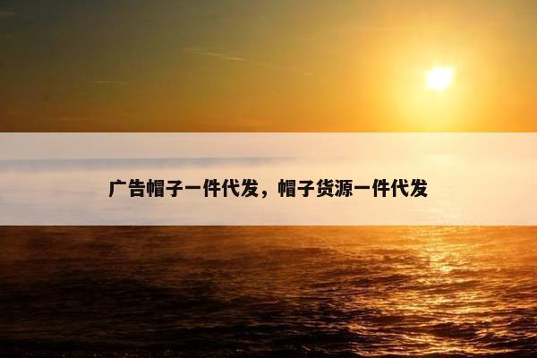 广告帽子一件代发，帽子货源一件代发